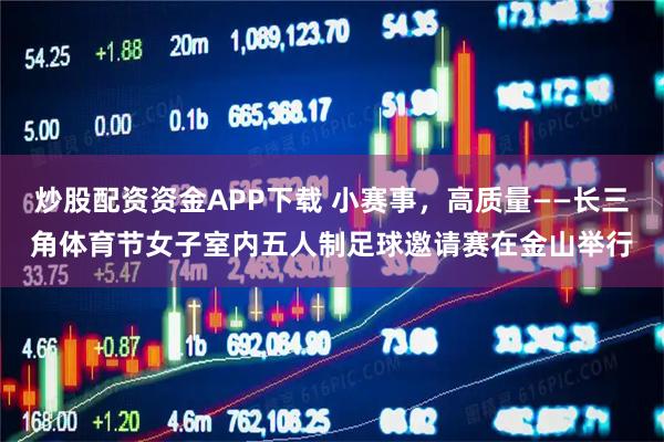 炒股配资资金APP下载 小赛事，高质量——长三角体育节女子室内五人制足球邀请赛在金山举行