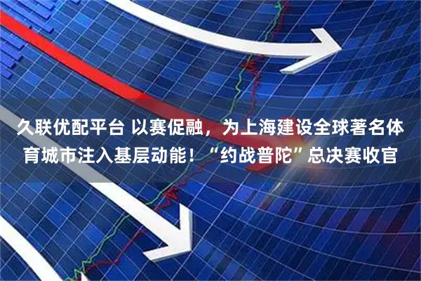 久联优配平台 以赛促融，为上海建设全球著名体育城市注入基层动能！“约战普陀”总决赛收官