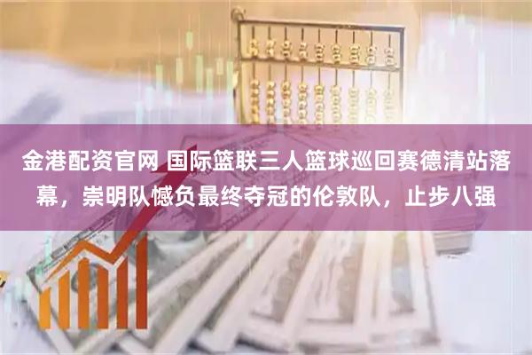 金港配资官网 国际篮联三人篮球巡回赛德清站落幕，崇明队憾负最终夺冠的伦敦队，止步八强