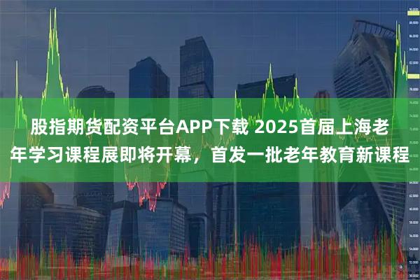 股指期货配资平台APP下载 2025首届上海老年学习课程展即将开幕，首发一批老年教育新课程