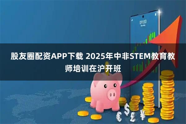 股友圈配资APP下载 2025年中非STEM教育教师培训在沪开班