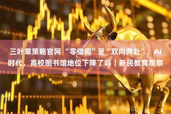 三叶草策略官网 “零借阅”呈“双向奔赴”，AI时代，高校图书馆地位下降了吗｜新民教育观察