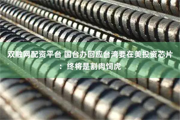 双融网配资平台 国台办回应台湾要在美投资芯片：终将是割肉饲虎