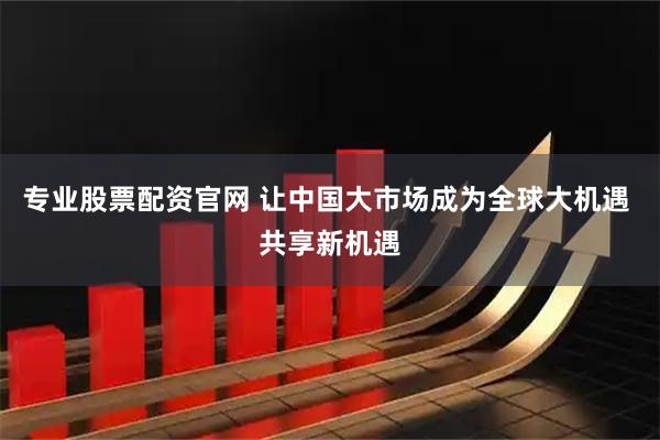 专业股票配资官网 让中国大市场成为全球大机遇 共享新机遇