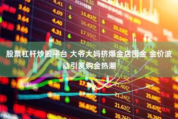 股票杠杆炒股平台 大爷大妈挤爆金店囤金 金价波动引发购金热潮