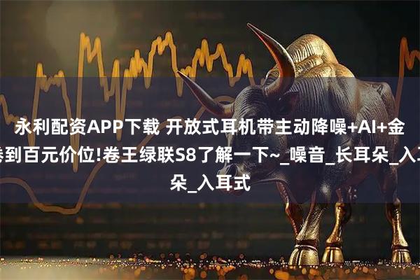 永利配资APP下载 开放式耳机带主动降噪+AI+金标卷到百元价位!卷王绿联S8了解一下~_噪音_长耳朵_入耳式