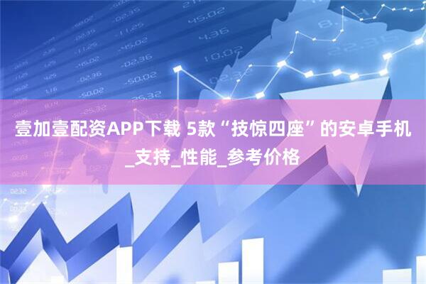 壹加壹配资APP下载 5款“技惊四座”的安卓手机_支持_性能_参考价格