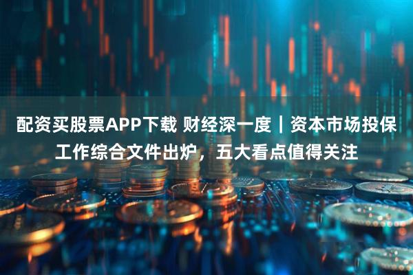 配资买股票APP下载 财经深一度｜资本市场投保工作综合文件出炉，五大看点值得关注