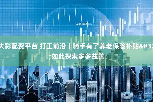 大彩配资平台 打工前沿｜骑手有了养老保险补贴 如此探索多多益善