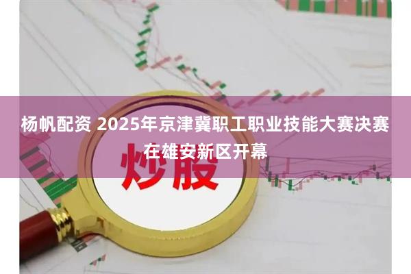 杨帆配资 2025年京津冀职工职业技能大赛决赛在雄安新区开幕