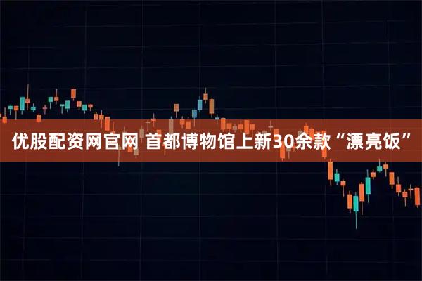 优股配资网官网 首都博物馆上新30余款“漂亮饭”