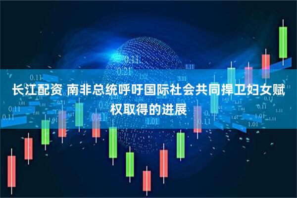 长江配资 南非总统呼吁国际社会共同捍卫妇女赋权取得的进展