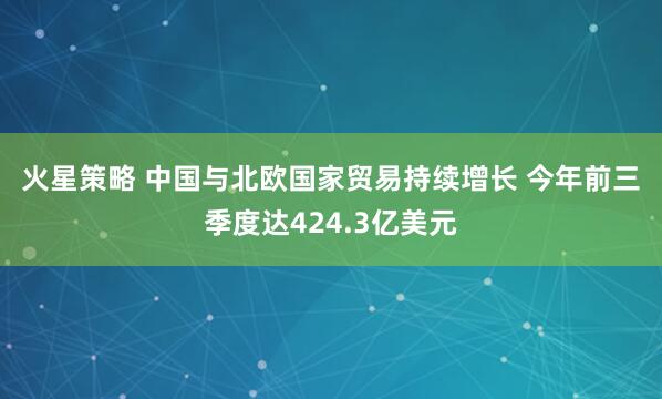 火星策略 中国与北欧国家贸易持续增长 今年前三季度达424.3亿美元