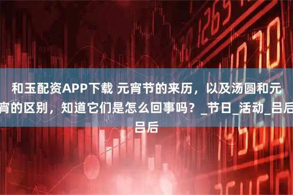 和玉配资APP下载 元宵节的来历，以及汤圆和元宵的区别，知道它们是怎么回事吗？_节日_活动_吕后