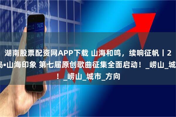 湖南股票配资网APP下载 山海和鸣，续响征帆丨2025青岛•山海印象 第七届原创歌曲征集全面启动！_崂山_城市_方向