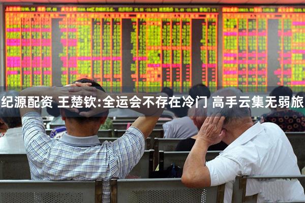 纪源配资 王楚钦:全运会不存在冷门 高手云集无弱旅