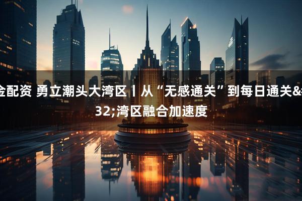 金配资 勇立潮头大湾区丨从“无感通关”到每日通关 湾区融合加速度