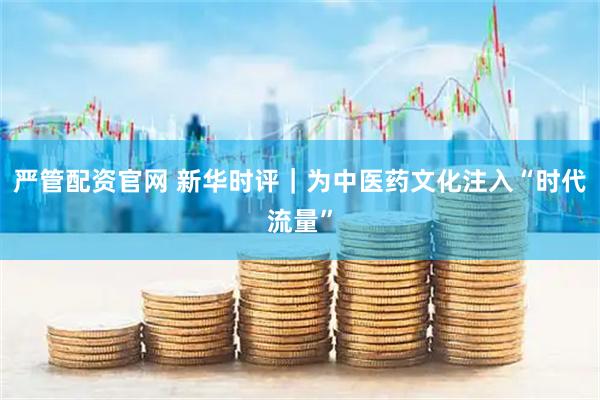 严管配资官网 新华时评｜为中医药文化注入“时代流量”