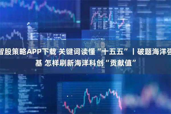 智股策略APP下载 关键词读懂“十五五”丨破题海洋强基 怎样刷新海洋科创“贡献值”