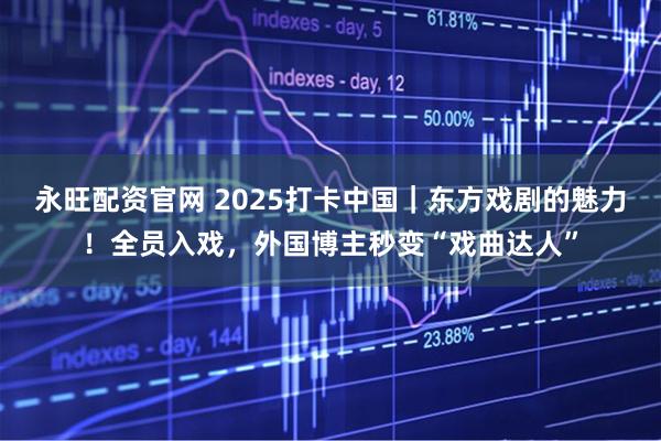 永旺配资官网 2025打卡中国｜东方戏剧的魅力！全员入戏，外国博主秒变“戏曲达人”