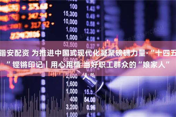 锴安配资 为推进中国式现代化凝聚磅礴力量·“十四五”铿锵印记｜用心用情 当好职工群众的“娘家人”