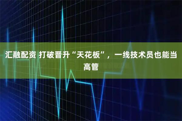 汇融配资 打破晋升“天花板”，一线技术员也能当高管