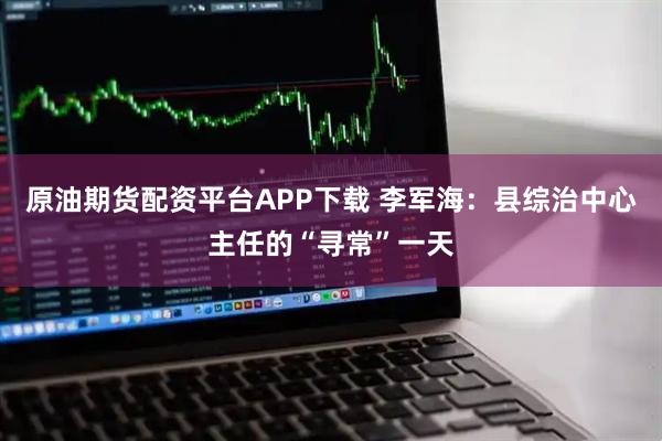 原油期货配资平台APP下载 李军海：县综治中心主任的“寻常”一天