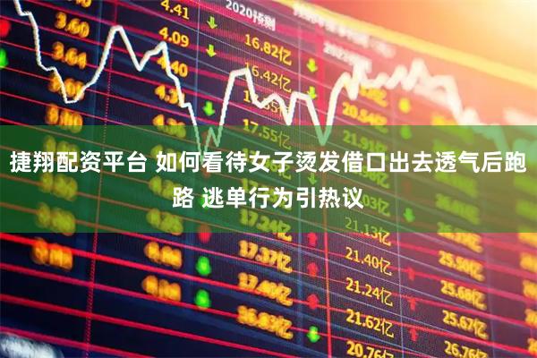 捷翔配资平台 如何看待女子烫发借口出去透气后跑路 逃单行为引热议