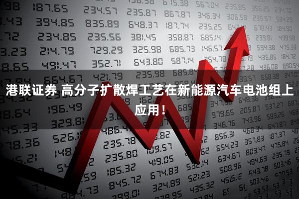 港联证券 高分子扩散焊工艺在新能源汽车电池组上应用！