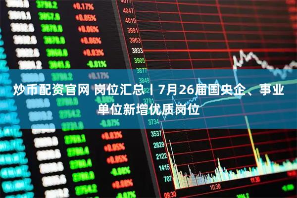 炒币配资官网 岗位汇总丨7月26届国央企、事业单位新增优质岗位
