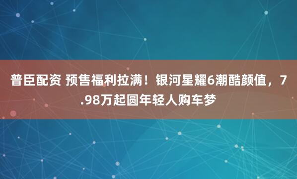 普臣配资 预售福利拉满！银河星耀6潮酷颜值，7.98万起圆年轻人购车梦