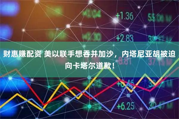 财惠赚配资 美以联手想吞并加沙，内塔尼亚胡被迫向卡塔尔道歉！