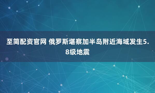 至简配资官网 俄罗斯堪察加半岛附近海域发生5.8级地震