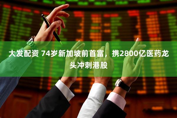 大发配资 74岁新加坡前首富，携2800亿医药龙头冲刺港股