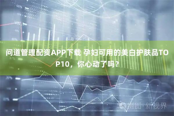 问道管理配资APP下载 孕妇可用的美白护肤品TOP10，你心动了吗？