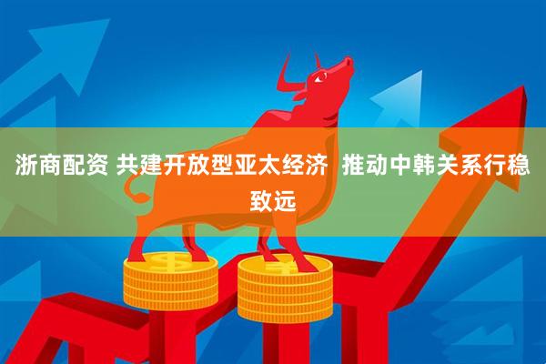 浙商配资 共建开放型亚太经济  推动中韩关系行稳致远