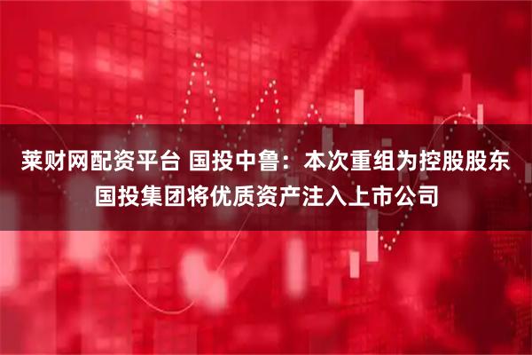 莱财网配资平台 国投中鲁：本次重组为控股股东国投集团将优质资产注入上市公司