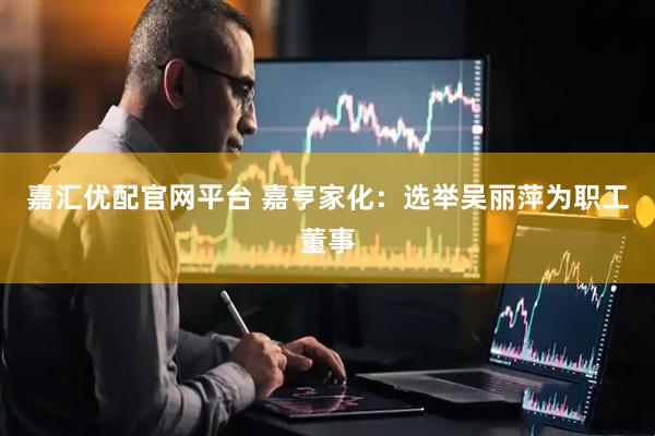 嘉汇优配官网平台 嘉亨家化：选举吴丽萍为职工董事