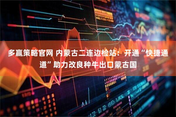 多赢策略官网 内蒙古二连边检站：开通“快捷通道”助力改良种牛出口蒙古国