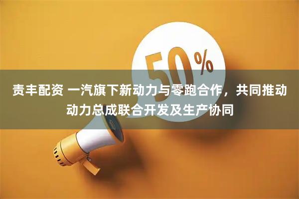 责丰配资 一汽旗下新动力与零跑合作，共同推动动力总成联合开发及生产协同
