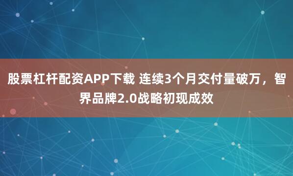 股票杠杆配资APP下载 连续3个月交付量破万，智界品牌2.0战略初现成效