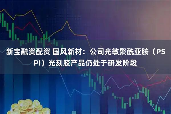 新宝融资配资 国风新材：公司光敏聚酰亚胺（PSPI）光刻胶产品仍处于研发阶段
