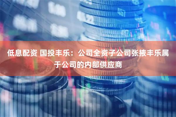 低息配资 国投丰乐：公司全资子公司张掖丰乐属于公司的内部供应商