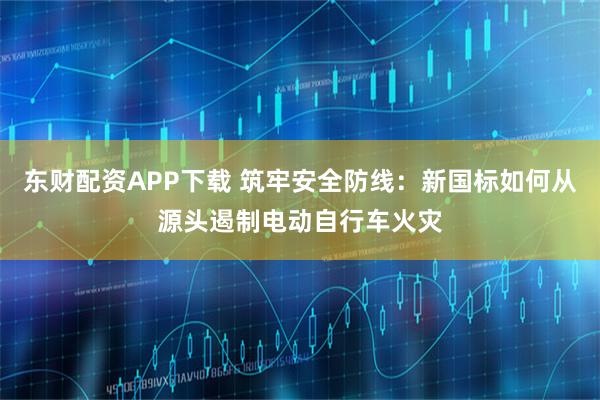 东财配资APP下载 筑牢安全防线：新国标如何从源头遏制电动自行车火灾