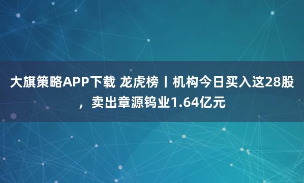 大旗策略APP下载 龙虎榜丨机构今日买入这28股，卖出章源钨业1.64亿元