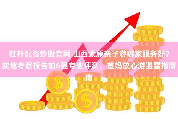 杠杆配资炒股官网 山西太原亲子游哪家服务好？实地考察报告前6强专业评测，爸妈放心游避雷指南