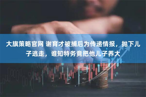 大旗策略官网 谢育才被捕后为传递情报，抛下儿子逃走，谁知特务竟把他儿子养大