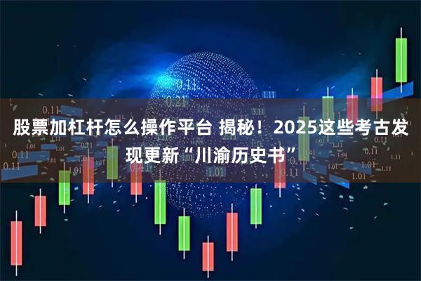 股票加杠杆怎么操作平台 揭秘！2025这些考古发现更新“川渝历史书”