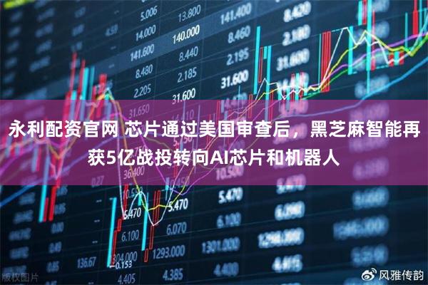 永利配资官网 芯片通过美国审查后，黑芝麻智能再获5亿战投转向AI芯片和机器人