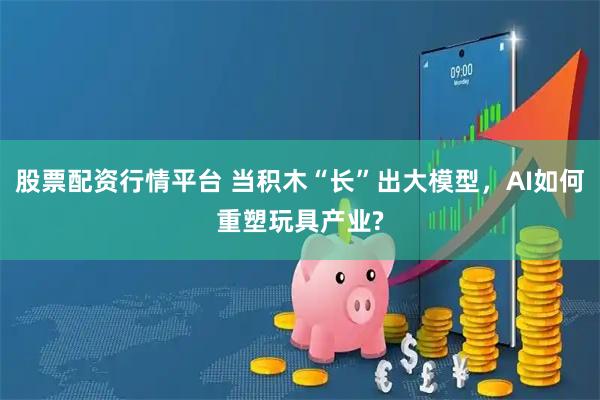 股票配资行情平台 当积木“长”出大模型，AI如何重塑玩具产业?